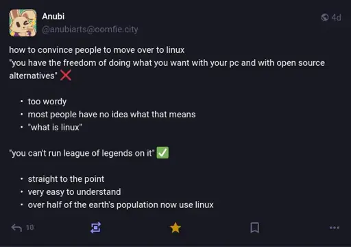@anubiarts@oomfie.city on Mastodon: 'how to convince people to move over to linux "you have the freedom of doing what you want with your pc and with open source alternatives" ❌' Bullet point list: too wordy, most people have no idea what that means, "what is linux". Second point: '"you can't run league of legends on it" ✅' Bullet points: straight to the point, very easy to understand, over half of the earth's population now use linux.