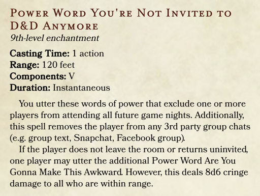 POWER WORD YOU'RE NOT INVITED TO D&D ANYMORE 9th-level enchantment Casting Time: 1 action Range: 120 feet Components: V Duration: Instantaneous You utter these words of power that exclude one or more players from attending all future game nights. Additionally, this spell removes the player from any 3rd party group chats (e.g. group text, Snapchat, Facebook group). If the player does not leave the room or returns uninvited, one player may utter the additional Power Word Are You Gonna Make This Awkward. However, this deals 8d6 cringe damage to all who are within range.