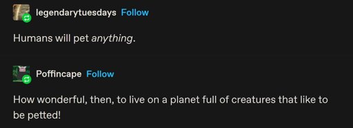 A tumblr post by @legendarytuesdays: Humans will pet anything.  @Poffincape on tumblr replies with: How wonderful, then, to live on a planet full of creatures that like to be petted!